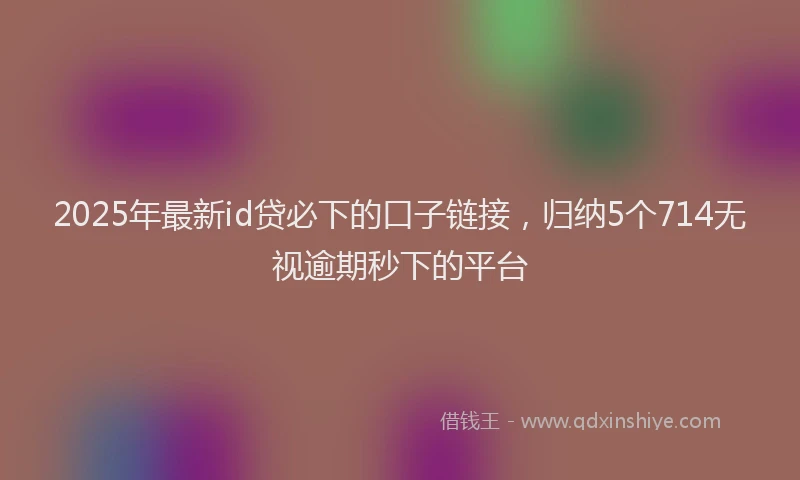 2025年最新id贷必下的口子链接，归纳5个714无视逾期秒下的平台