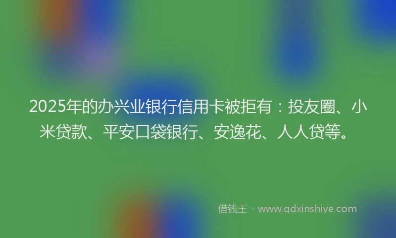 2025年的办兴业银行信用卡被拒有：投友圈、小米贷款、平安口袋银行、安逸花、人人贷等。