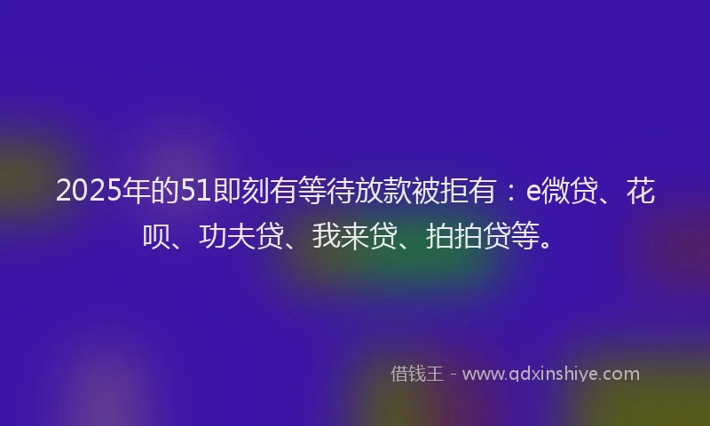 2025年的51即刻有等待放款被拒有：e微贷、花呗、功夫贷、我来贷、拍拍贷等。