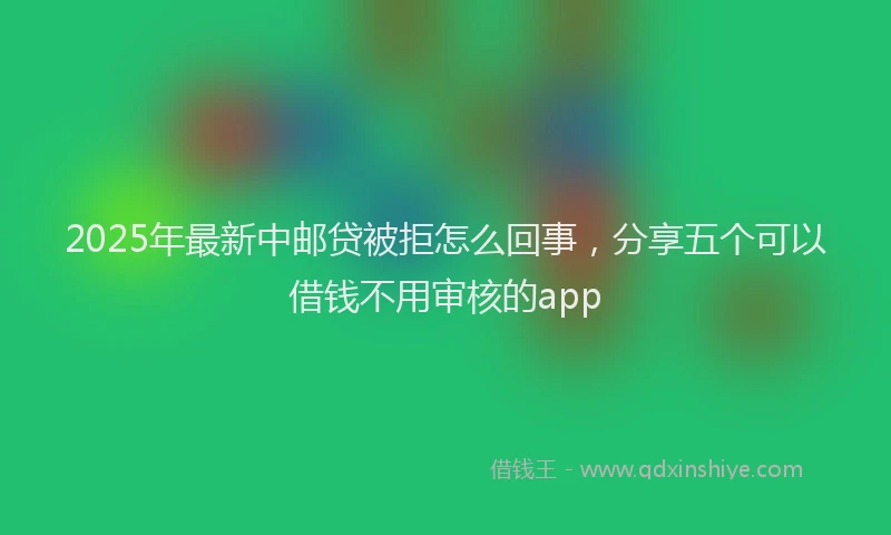 2025年最新中邮贷被拒怎么回事，分享五个可以借钱不用审核的app