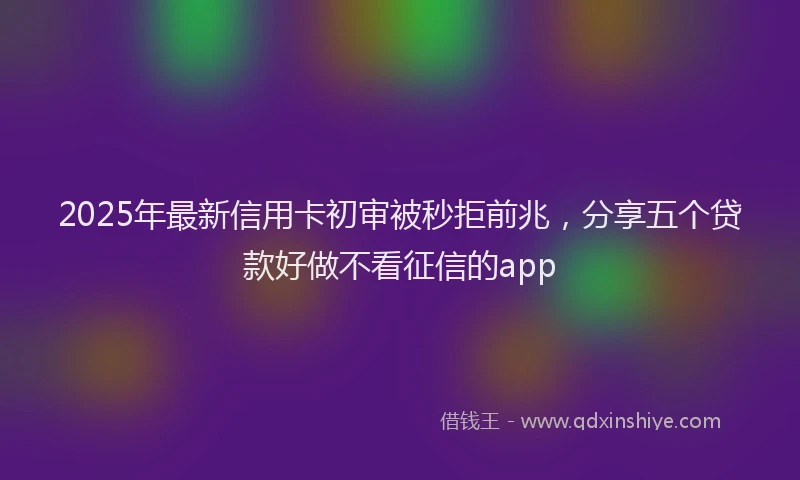 2025年最新信用卡初审被秒拒前兆，分享五个贷款好做不看征信的app