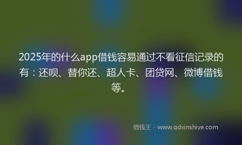 2025年的什么app借钱容易通过不看征信记录的有：还呗、替你还、超人卡、团贷网、微博借钱等。