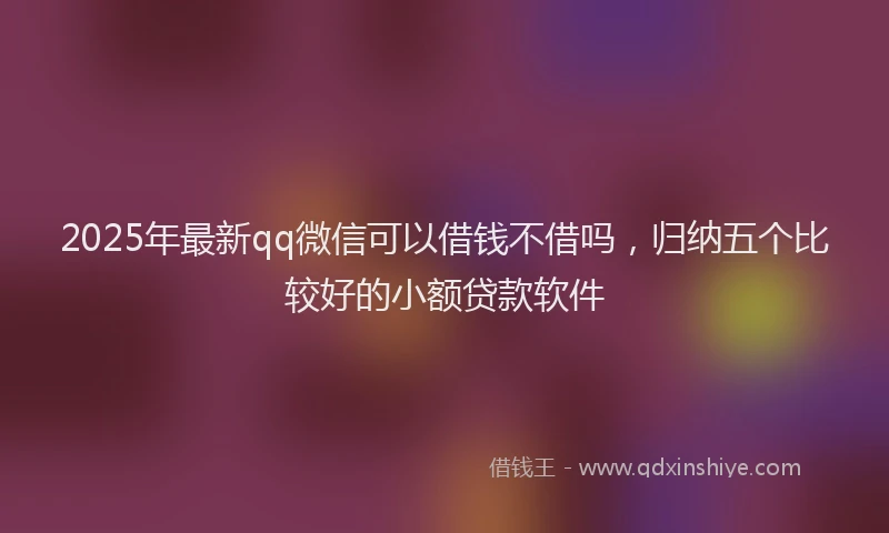 2025年最新qq微信可以借钱不借吗，归纳五个比较好的小额贷款软件