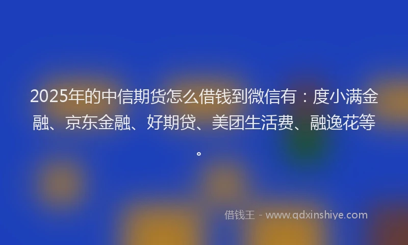 2025年的中信期货怎么借钱到微信有：度小满金融、京东金融、好期贷、美团生活费、融逸花等。