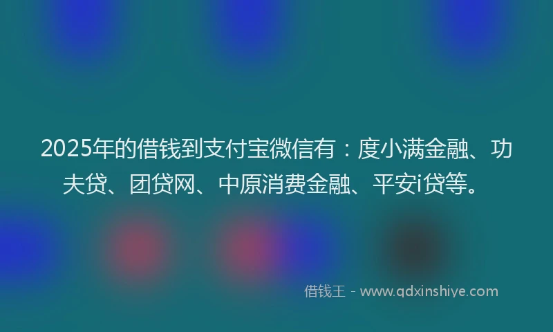 2025年的借钱到支付宝微信有：度小满金融、功夫贷、团贷网、中原消费金融、平安i贷等。