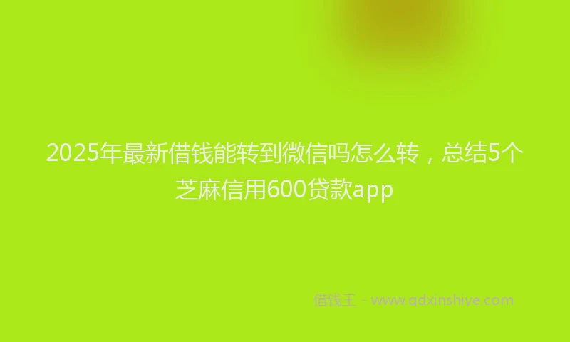 2025年最新借钱能转到微信吗怎么转，总结5个芝麻信用600贷款app