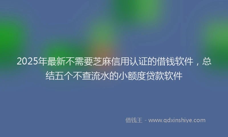 2025年最新不需要芝麻信用认证的借钱软件，总结五个不查流水的小额度贷款软件
