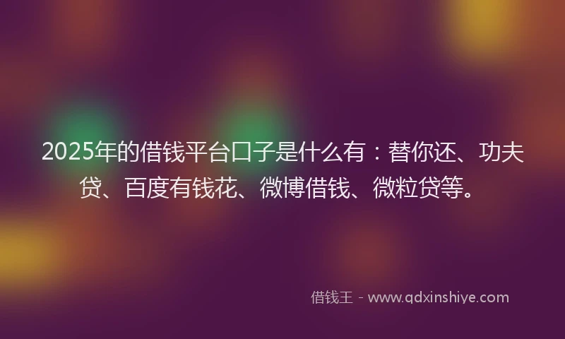 2025年的借钱平台口子是什么有：替你还、功夫贷、百度有钱花、微博借钱、微粒贷等。