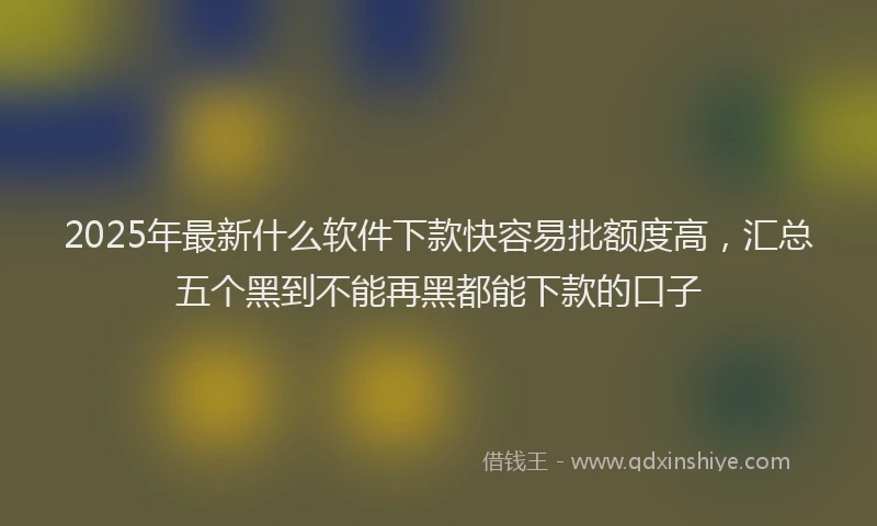 2025年最新什么软件下款快容易批额度高，汇总五个黑到不能再黑都能下款的口子
