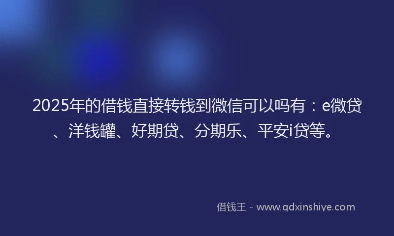 2025年的借钱直接转钱到微信可以吗有：e微贷、洋钱罐、好期贷、分期乐、平安i贷等。