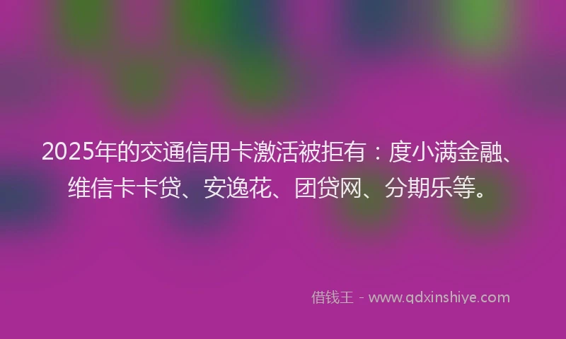 2025年的交通信用卡激活被拒有：度小满金融、维信卡卡贷、安逸花、团贷网、分期乐等。