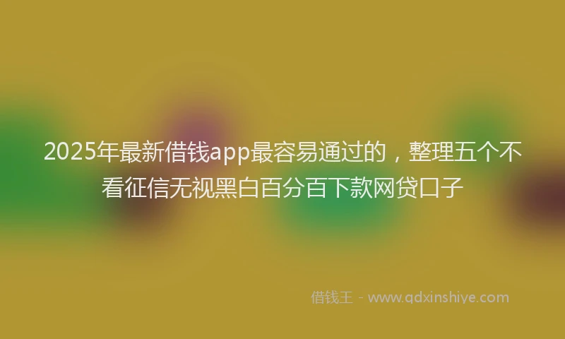 2025年最新借钱app最容易通过的，整理五个不看征信无视黑白百分百下款网贷口子