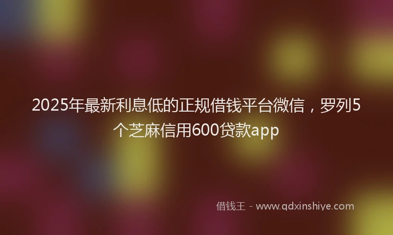2025年最新利息低的正规借钱平台微信，罗列5个芝麻信用600贷款app
