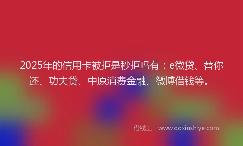 2025年的信用卡被拒是秒拒吗有：e微贷、替你还、功夫贷、中原消费金融、微博借钱等。