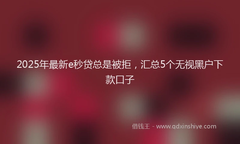 2025年最新e秒贷总是被拒，汇总5个无视黑户下款口子