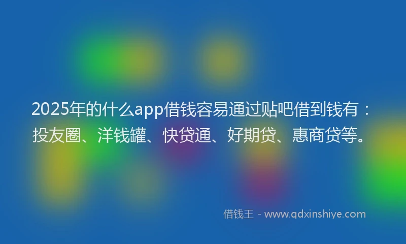 2025年的什么app借钱容易通过贴吧借到钱有：投友圈、洋钱罐、快贷通、好期贷、惠商贷等。