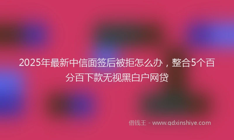 2025年最新中信面签后被拒怎么办，整合5个百分百下款无视黑白户网贷