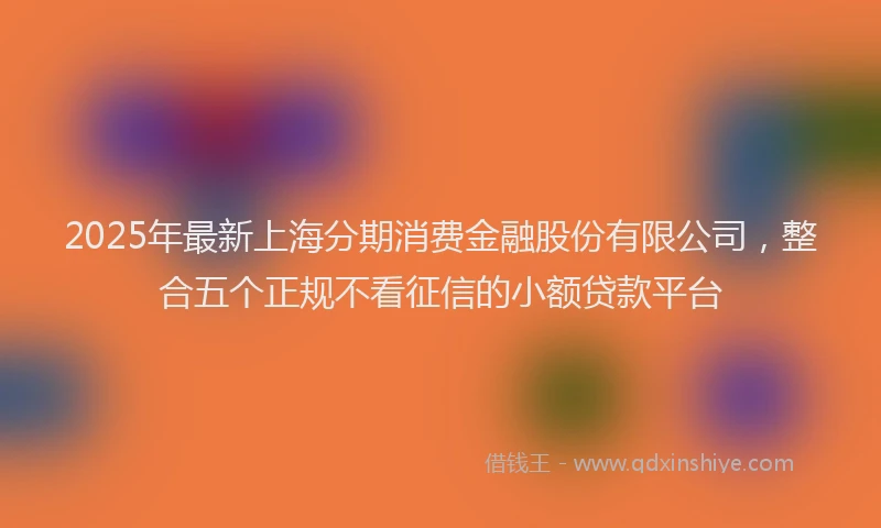 2025年最新上海分期消费金融股份有限公司，整合五个正规不看征信的小额贷款平台