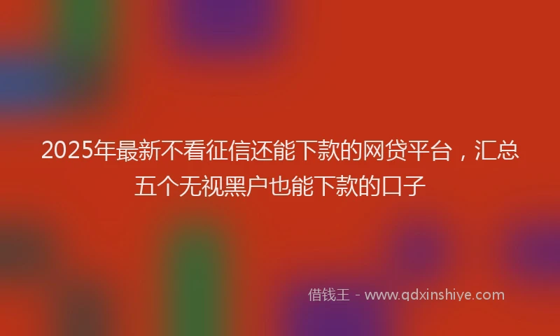 2025年最新不看征信还能下款的网贷平台，汇总五个无视黑户也能下款的口子