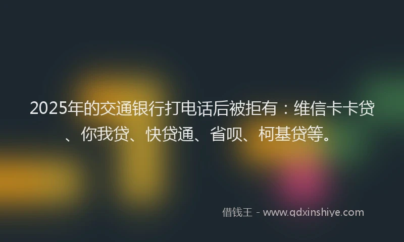 2025年的交通银行打电话后被拒有：维信卡卡贷、你我贷、快贷通、省呗、柯基贷等。