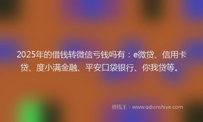 2025年的借钱转微信亏钱吗有：e微贷、信用卡贷、度小满金融、平安口袋银行、你我贷等。
