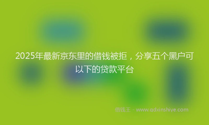 2025年最新京东里的借钱被拒，分享五个黑户可以下的贷款平台