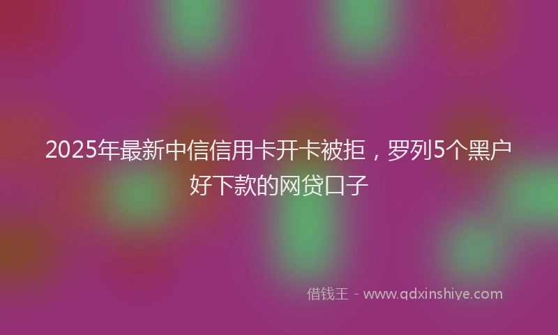 2025年最新中信信用卡开卡被拒，罗列5个黑户好下款的网贷口子