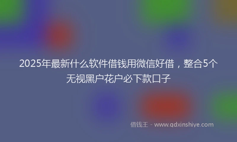 2025年最新什么软件借钱用微信好借，整合5个无视黑户花户必下款口子