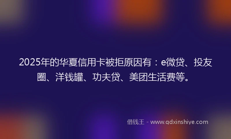 2025年的华夏信用卡被拒原因有：e微贷、投友圈、洋钱罐、功夫贷、美团生活费等。