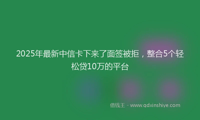 2025年最新中信卡下来了面签被拒，整合5个轻松贷10万的平台