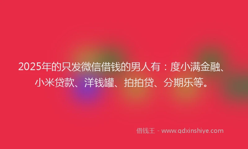 2025年的只发微信借钱的男人有：度小满金融、小米贷款、洋钱罐、拍拍贷、分期乐等。