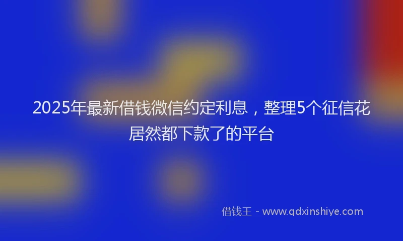 2025年最新借钱微信约定利息，整理5个征信花居然都下款了的平台