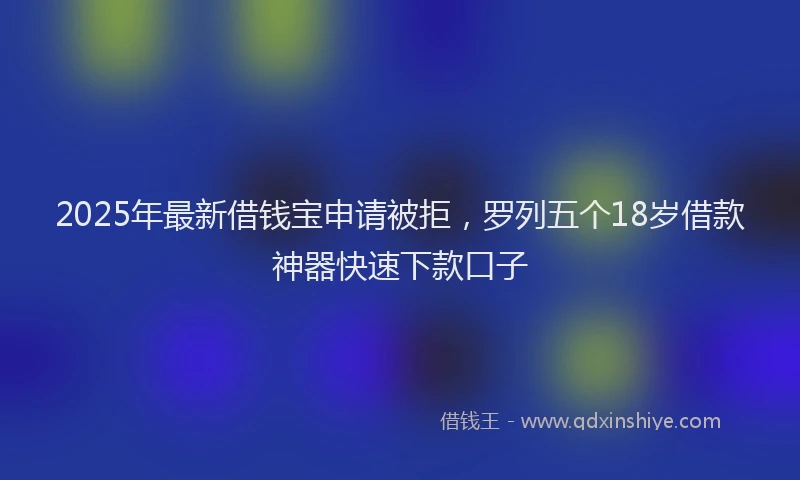 2025年最新借钱宝申请被拒，罗列五个18岁借款神器快速下款口子