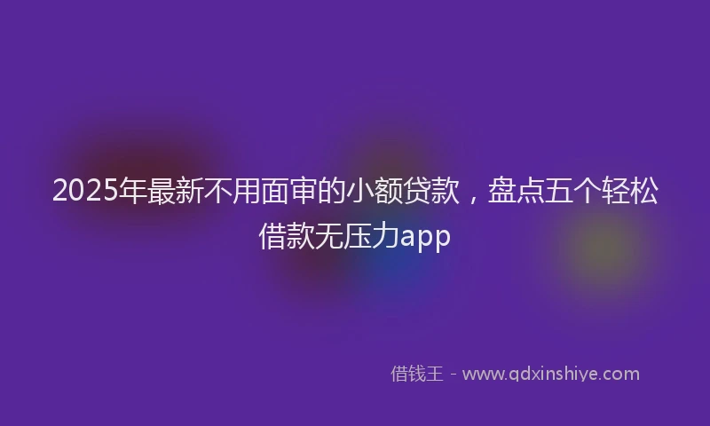 2025年最新不用面审的小额贷款，盘点五个轻松借款无压力app