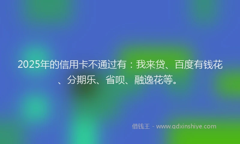 2025年的信用卡不通过有：我来贷、百度有钱花、分期乐、省呗、融逸花等。