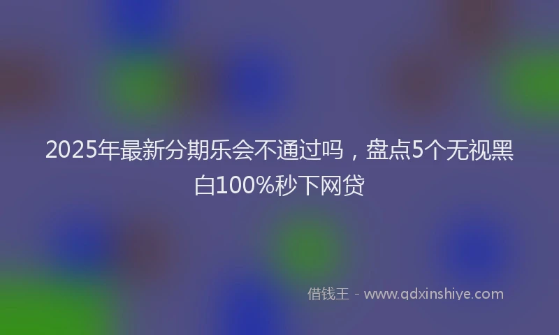 2025年最新分期乐会不通过吗，盘点5个无视黑白100%秒下网贷