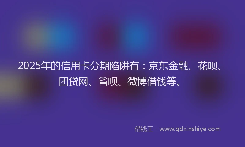 2025年的信用卡分期陷阱有：京东金融、花呗、团贷网、省呗、微博借钱等。