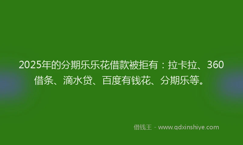 2025年的分期乐乐花借款被拒有：拉卡拉、360借条、滴水贷、百度有钱花、分期乐等。