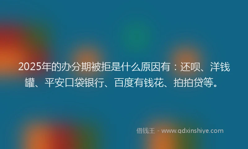 2025年的办分期被拒是什么原因有：还呗、洋钱罐、平安口袋银行、百度有钱花、拍拍贷等。