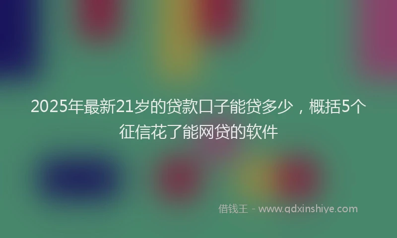 2025年最新21岁的贷款口子能贷多少，概括5个征信花了能网贷的软件