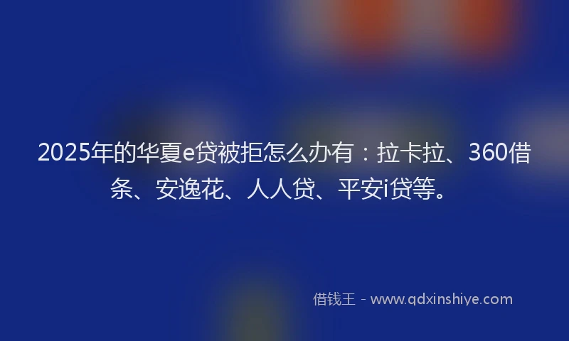 2025年的华夏e贷被拒怎么办有：拉卡拉、360借条、安逸花、人人贷、平安i贷等。