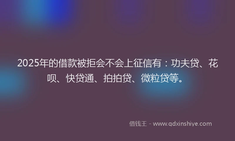 2025年的借款被拒会不会上征信有：功夫贷、花呗、快贷通、拍拍贷、微粒贷等。