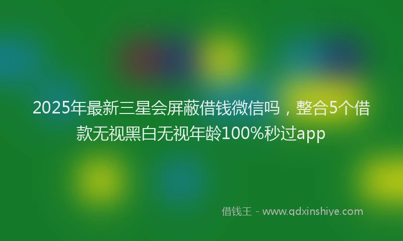 2025年最新三星会屏蔽借钱微信吗，整合5个借款无视黑白无视年龄100%秒过app