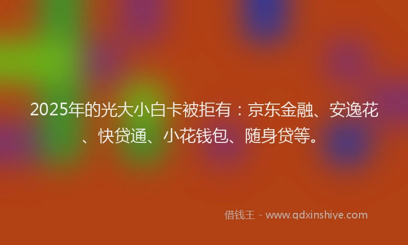 2025年的光大小白卡被拒有：京东金融、安逸花、快贷通、小花钱包、随身贷等。