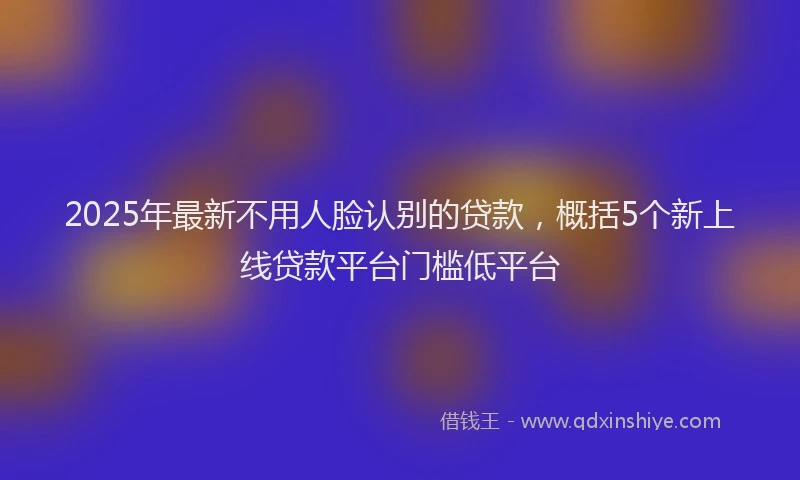 2025年最新不用人脸认别的贷款，概括5个新上线贷款平台门槛低平台