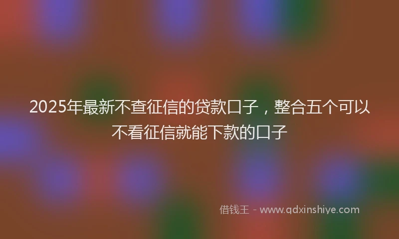 2025年最新不查征信的贷款口子，整合五个可以不看征信就能下款的口子