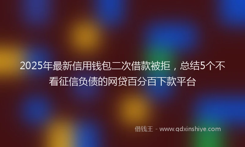 2025年最新信用钱包二次借款被拒，总结5个不看征信负债的网贷百分百下款平台
