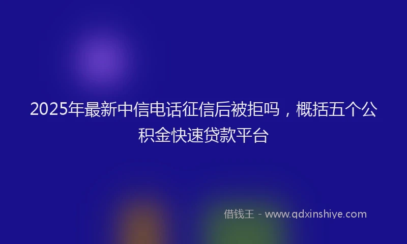 2025年最新中信电话征信后被拒吗，概括五个公积金快速贷款平台
