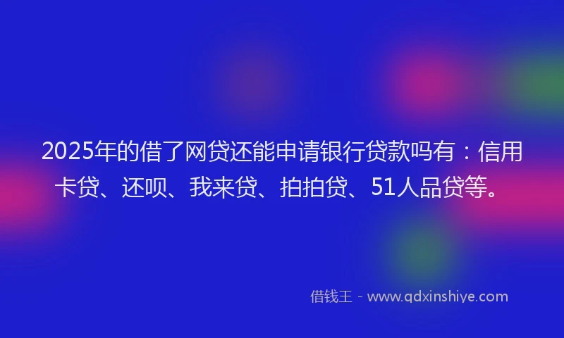 2025年的借了网贷还能申请银行贷款吗有：信用卡贷、还呗、我来贷、拍拍贷、51人品贷等。