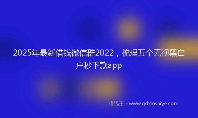 2025年最新借钱微信群2022，梳理五个无视黑白户秒下款app